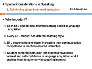 ■ Special Considerations in Speaking 1.Offering comfortable learning environmentby Juhyun Lee▶ Solutions  ① EFL students feel very pressured if they are in one class with different levels of peer group. Therefore, it is important to construct level-classified class to lower peer-pressure. It could allow them to have more self-confidence and to practice speaking more freely.② It is essential to reinforce task-based instruction for EFL students to participate in learning activities more actively. Doing the given tasks, students naturally can ease the tension and pressure on speaking.22