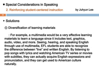 ■ Special Considerations in Speaking by Juhyun Lee2. Reinforcing student-centered instruction▶ Why important?  ① Each EFL student has different learning speed in language acquisition.② Every EFL student has different learning style.③ EFL students have difficulty increasing their communicative    competence in teacher-centered instruction. ④ Student-centered instruction lets students have more    interest and self-confidence in language acquisition and it    enables them to autonomy in speaking learning.23