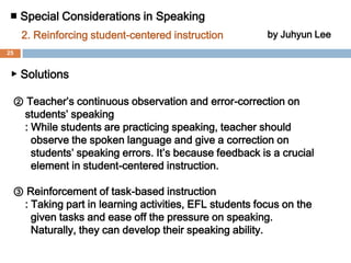 ■ Special Considerations in Speaking 2.Reinforcing student-centered instructionby Juhyun Lee▶ Solutions  ① Diversification of learning materials     : For example, a multimedia would be a very effective learning materials to learn a language since it includes text, graphics, audio, video, and more. Seeing, hearing, and speaking English through use of multimedia, EFL students are able to recognize the difference between “live” and written English. By listening to pop songs with lyrics and watching American TV series or movies with subtitles, they can actually acquire English expressions and pronunciation, and they can get used to American culture naturally.24