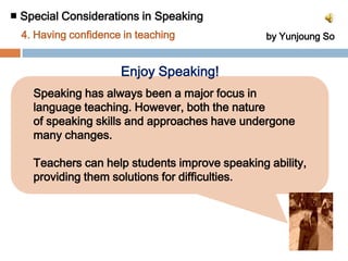■ Special Considerations in Speaking 4. Having confidence in teaching by Yunjoung So▶Solutions ① Teachers try to feel free to speak in English in front of their     students without burden on making mistakes.② Teachers teach students that nobody is perfect and nobody    knows everything in speaking second language.③ Teachers tell students non-native usage as well as native     usage both can serve as models for speaking.