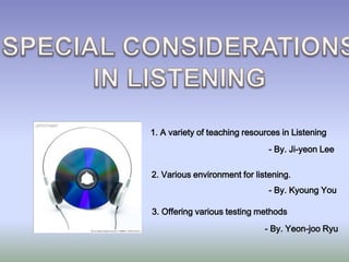 SPECIAL CONSIDERATIONSIN LISTENING1. A variety of teaching resources in Listening- By. Ji-yeon Lee2. Various environment for listening. - By. Kyoung You3. Offering various testing methods- By. Yeon-jooRyu