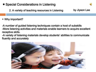 ■ Special Considerations in Listening by Jiyeon Lee2. A variety of teaching resources in Listening		▶ Why important? -A number of guided listening techniques contain a host of subskills-More listening activities and materials enable learners to acquire excellent receptive skills.-A variety of listening materials develop students’ abilities to communicate fluently and accurately