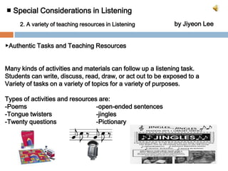 ■ Special Considerations in Listening by Jiyeon Lee2. A variety of teaching resources in Listening▶Authentic Tasks and Teaching ResourcesMany kinds of activities and materials can follow up a listening task.Students can write, discuss, read, draw, or act out to be exposed to a Variety of tasks on a variety of topics for a variety of purposes.Types of activities and resources are:-Poems				-open-ended sentences-Tongue twisters		-jingles-Twenty questions 		-Pictionary	