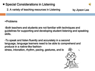 ■ Special Considerations in Listening 2. A variety of teaching resources in Listeningby Jiyeon Lee▶ProblemsBoth teachers and students are not familiar with techniques and guidelines for supporting and developing student listening and speaking skills.
