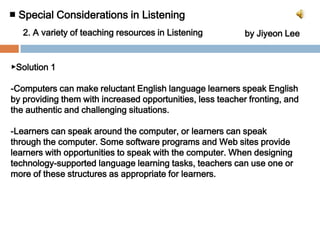 To speak and listen fluently and accurately in a second language, language learners need to be able to comprehend and produce in a native-like fashion-stress, intonation, rhythm, pacing, gestures, and body language. ■ Special Considerations in Listening 2. A variety of teaching resources in Listening		by Jiyeon Lee▶Solution 1-Computers can make reluctant English language learners speak English by providing them with increased opportunities, less teacher fronting, and the authentic and challenging situations.-Learners can speak around the computer, or learners can speak through the computer. Some software programs and Web sites provide learners with opportunities to speak with the computer. When designing technology-supported language learning tasks, teachers can use one or more of these structures as appropriate for learners.