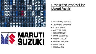 Unsolicited Proposal for
Maruti Suzuki
• Presented by- Group 3:
• DEEPANSHU VARSHNEY
• SOURAV NANDI
• VINEET BALWANI
• GURKIRAT SINGH
• KARAN MALHOTRA
• AASTHA TANDON
• ABHIJEET GANGULY
• ADHAR GUPTA
• MUSKAN JAIN
 