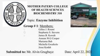 MOTHER PATERN COLLEGE
OF HEALTH SCIENCES
BIOCHEMISTRY 310
Topic: Enzyme Inhibition
Group # 1: Members;
Giftee J. Roumi
Stephanie S. Stevens
James B. Kowah
Amram W.G Cooper
Mariama Bah
Michelle Gwaikolo
Jesse Kodah
Submitted to: Mr. Alvin Grugbaye Date: April 22, 2022
 