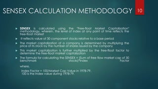 SENSEX CALCULATION METHODOLOGY 
 SENSEX is calculated using the "Free-float Market Capitalization" 
methodology, wherein, the level of index at any point of time reflects the 
free-float market 
 It reflects value of 30 component stocks relative to a base period 
 The market capitalization of a company is determined by multiplying the 
price of its stock by the number of shares issued by the company 
 This market capitalization is further multiplied by the free-float factor to 
determine the free-float market capitalization 
 The formula for calculating the SENSEX = (Sum of free flow market cap of 30 
benchmark stocks)*Index Factor 
where, 
Index Factor = 100/Market Cap Value in 1978-79. 
100 is the Index value during 1978-79. 
10 
 