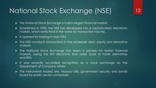 National Stock Exchange (NSE) 
 The National Stock Exchange is India's largest financial market 
 Established in 1992, the NSE has developed into a sophisticated, electronic 
market, which ranks third in the world for transacted volume. 
 It opened for trading in mid-1994 
 The NSE conducts transactions in the wholesale debt, equity and derivative 
markets 
 The National Stock Exchange has been a pioneer for Indian financial 
markets, being the first electronic limit order book to trade derivatives 
and ETFs 
 It was recently accorded recognition as a stock exchange by the 
Department of Company Affairs 
 The instruments traded are, treasury bills, government security and bonds 
issued by public sector companies 
12 
 