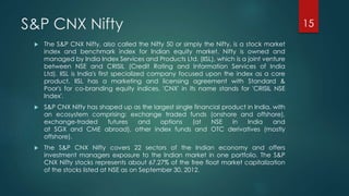 S&P CNX Nifty 
 The S&P CNX Nifty, also called the Nifty 50 or simply the Nifty, is a stock market 
index and benchmark index for Indian equity market. Nifty is owned and 
managed by India Index Services and Products Ltd. (IISL), which is a joint venture 
between NSE and CRISIL (Credit Rating and Information Services of India 
Ltd). IISL is India's first specialized company focused upon the index as a core 
product. IISL has a marketing and licensing agreement with Standard & 
Poor's for co-branding equity indices. 'CNX' in its name stands for 'CRISIL NSE 
Index'. 
 S&P CNX Nifty has shaped up as the largest single financial product in India, with 
an ecosystem comprising: exchange traded funds (onshore and offshore), 
exchange-traded futures and options (at NSE in India and 
at SGX and CME abroad), other index funds and OTC derivatives (mostly 
offshore). 
 The S&P CNX Nifty covers 22 sectors of the Indian economy and offers 
investment managers exposure to the Indian market in one portfolio. The S&P 
CNX Nifty stocks represents about 67.27% of the free float market capitalization 
of the stocks listed at NSE as on September 30, 2012. 
15 
 
