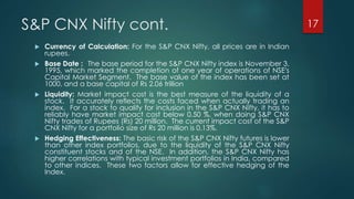 S&P CNX Nifty cont. 17 
 Currency of Calculation: For the S&P CNX Nifty, all prices are in Indian 
rupees. 
 Base Date : The base period for the S&P CNX Nifty index is November 3, 
1995, which marked the completion of one year of operations of NSE's 
Capital Market Segment. The base value of the index has been set at 
1000, and a base capital of Rs 2.06 trillion 
 Liquidity: Market impact cost is the best measure of the liquidity of a 
stock. It accurately reflects the costs faced when actually trading an 
index. For a stock to qualify for inclusion in the S&P CNX Nifty, it has to 
reliably have market impact cost below 0.50 %, when doing S&P CNX 
Nifty trades of Rupees (Rs) 20 million. The current impact cost of the S&P 
CNX Nifty for a portfolio size of Rs 20 million is 0.13%. 
 Hedging Effectiveness: The basic risk of the S&P CNX Nifty futures is lower 
than other index portfolios, due to the liquidity of the S&P CNX Nifty 
constituent stocks and of the NSE. In addition, the S&P CNX Nifty has 
higher correlations with typical investment portfolios in India, compared 
to other indices. These two factors allow for effective hedging of the 
Index. 
 