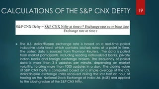 CALCULATIONS OF THE S&P CNX DEFTY 
 The U.S. dollar/Rupee exchange rate is based on a real-time polled 
indicative data feed, which contains bid/ask rates at a point in time. 
The polled data is sourced from Thomson Reuters. The data is polled 
from market participants, including leading nationalized banks, private 
Indian banks and foreign exchange brokers. The frequency of polled 
data is more than 3-4 updates per minute, depending on market 
volatility, totaling more than 1000 updates in a day. The closing value 
of S&P CNX Defty is computed based on a simple average of the U.S. 
dollar/Rupee exchange rates received during the last half an hour of 
trading on the National Stock Exchange of India Ltd. (NSE) and applied 
to the closing value of the S&P CNX Nifty. 
19 
 