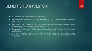 BENEFITS TO INVESTOR 
 Liquidity of the investment is increased 
 The securities dealt on a stock exchange are good collateral security 
for loans. 
 The stock exchange safeguards interests of investors through strict 
enforcement of rules and regulations. 
 The present net worth of investments can be easily known by the daily 
quotations. 
 The risk is considerably less when investor holds or purchases listed 
securities. 
23 
 