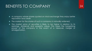 BENEFITS TO COMPANY 
 A company whose shares quoted on stock exchange they enjoy better 
reputation and credit. 
 The market for the shares of such a company is naturally widened. 
 The market price of securities is likely to be higher in relation to its 
earnings, dividends and property values. This raises the bargaining 
power of the company in the event of a takeover, merger or 
amalgamation. 
24 
 