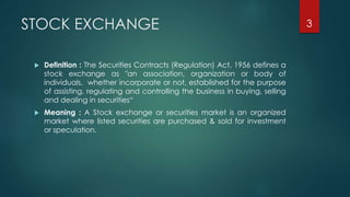 STOCK EXCHANGE 
 Definition : The Securities Contracts (Regulation) Act, 1956 defines a 
stock exchange as "an association, organization or body of 
individuals, whether incorporate or not, established for the purpose 
of assisting, regulating and controlling the business in buying, selling 
and dealing in securities“ 
 Meaning : A Stock exchange or securities market is an organized 
market where listed securities are purchased & sold for investment 
or speculation. 
3 
 
