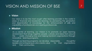 VISION AND MISSION OF BSE 
 Vision 
Our vision is to be the most sought after learning provider in the world in 
areas of financial and leadership learning, by pioneering the generation 
and dissemination of knowledge for the enhancement of skills and 
capabilities of professionals and aspiring professionals. 
 Mission 
As a center of learning, our mission is to promote an open learning 
environment that brings together people, cultures and ideas from around 
the world, changing lives and helping transform organizations through 
innovative learning programs. 
Through our learning programs, we develop responsible, thoughtful 
leaders and entrepreneurs who create value for their organizations 
and their communities. 
7 
 