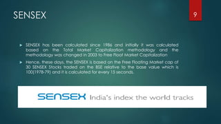 SENSEX 
 SENSEX has been calculated since 1986 and initially it was calculated 
based on the Total Market Capitalization methodology and the 
methodology was changed in 2003 to Free Float Market Capitalization 
 Hence, these days, the SENSEX is based on the Free Floating Market cap of 
30 SENSEX Stocks traded on the BSE relative to the base value which is 
100(1978-79) and it is calculated for every 15 seconds. 
9 
 