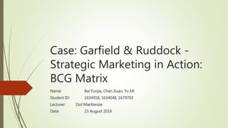 Case: Garfield & Ruddock -
Strategic Marketing in Action:
BCG Matrix
Name: Bai Yunjia, Chen Xuan, Yu Mi
Student ID: 1634918, 1634048, 1679703
Lecturer: Dot MacKenzie
Date: 23 August 2016
 