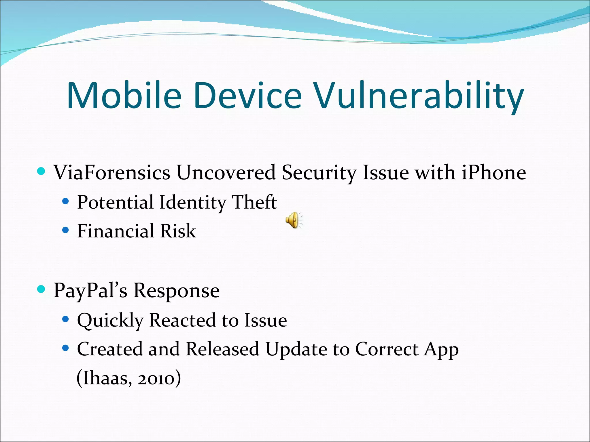 Mobile Device Vulnerability ViaForensics Uncovered Security Issue with iPhone Potential Identity Theft Financial Risk PayPal’s Response Quickly Reacted to Issue Created and Released Update to Correct App (Ihaas, 2010) 