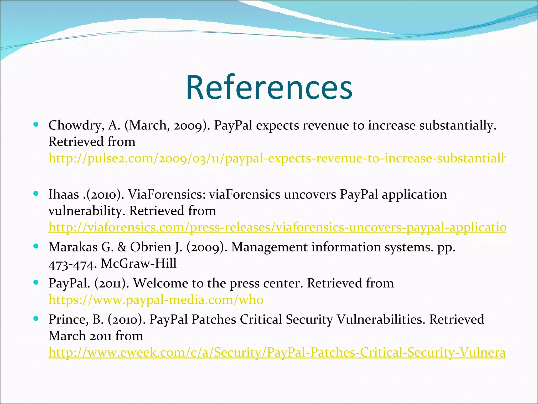 References Chowdry, A. (March, 2009). PayPal expects revenue to increase substantially. Retrieved from  http://pulse2.com/2009/03/11/paypal-expects-revenue-to-increase-substantially/   Ihaas .(2010). ViaForensics: viaForensics uncovers PayPal application vulnerability. Retrieved from  http://viaforensics.com/press-releases/viaforensics-uncovers-paypal-application-vulnerability.html Marakas G. & Obrien J. (2009). Management information systems. pp. 473-474. McGraw-Hill PayPal. (2011). Welcome to the press center. Retrieved from  https://www.paypal-media.com/who Prince, B. (2010). PayPal Patches Critical Security Vulnerabilities. Retrieved March 2011 from  http://www.eweek.com/c/a/Security/PayPal-Patches-Critical-Security-Vulnerabilities-807636/ 