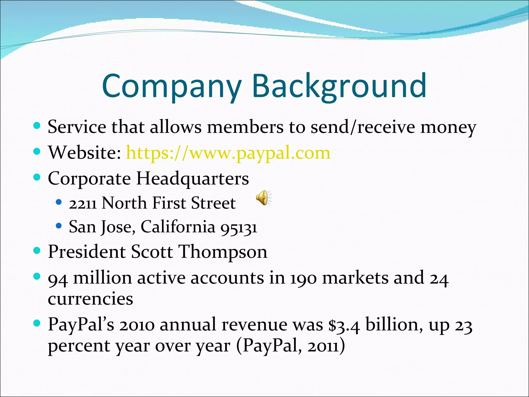 Company Background Service that allows members to send/receive money Website:  https://www.paypal.com   Corporate Headquarters 2211 North First Street San Jose, California 95131 President Scott Thompson 94 million active accounts in 190 markets and 24 currencies  PayPal’s 2010 annual revenue was $3.4 billion, up 23 percent year over year (PayPal, 2011) 
