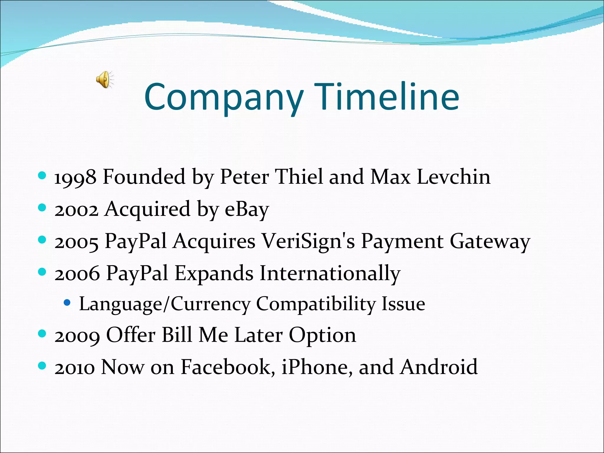 Company Timeline 1998 Founded by Peter Thiel and Max Levchin 2002 Acquired by eBay 2005 PayPal Acquires VeriSign's Payment Gateway 2006 PayPal Expands Internationally  Language/Currency Compatibility Issue  2009 Offer Bill Me Later Option 2010 Now on Facebook, iPhone, and Android 