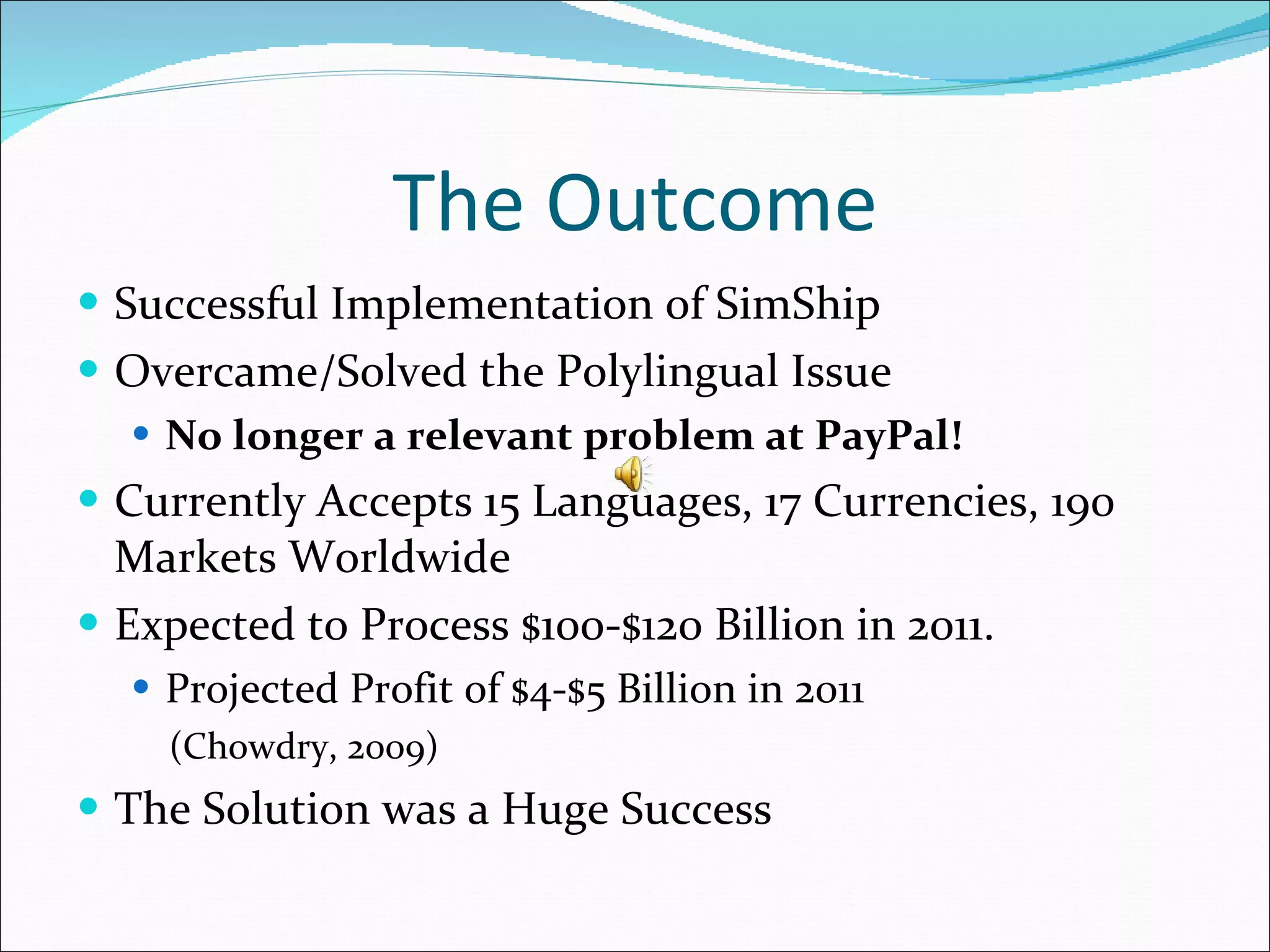 The Outcome Successful Implementation of SimShip Overcame/Solved the Polylingual Issue No longer a relevant problem at PayPal! Currently Accepts 15 Languages, 17 Currencies, 190 Markets Worldwide Expected to Process $100-$120 Billion in 2011. Projected Profit of $4-$5 Billion in 2011 (Chowdry, 2009) The Solution was a Huge Success 