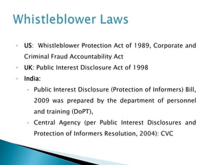 ◦ US: Whistleblower Protection Act of 1989, Corporate and

Criminal Fraud Accountability Act
◦ UK: Public Interest Disclosure Act of 1998
◦ India:


Public Interest Disclosure (Protection of Informers) Bill,
2009 was prepared by the department of personnel
and training (DoPT),



Central Agency (per Public Interest Disclosures and

Protection of Informers Resolution, 2004): CVC

 