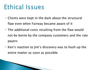 • Clients were kept in the dark about the structural
flaw even when Fairway became aware of it

• The additional costs resulting from the flaw would
not be borne by the company customers and the rate
payers

• Ken’s reaction to Jim’s discovery was to hush up the
entire matter as soon as possible

 