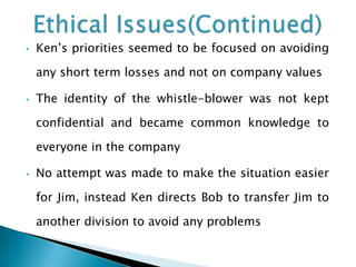 •

Ken’s priorities seemed to be focused on avoiding
any short term losses and not on company values

•

The identity of the whistle-blower was not kept
confidential and became common knowledge to

everyone in the company
•

No attempt was made to make the situation easier
for Jim, instead Ken directs Bob to transfer Jim to
another division to avoid any problems

 