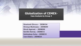 Globalization of CEMEX-
Case Analysis by Group 3
Shashank Dhruva – 20DM194
Shreeya Mukherjee – 20DM200
Shruti Agarwal – 20DM206
Smrithi Hemraj – 20DM212
Subhadeep Guha – 20DM218
Tanvi Batra – 20DM224
 