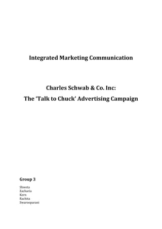 Integrated Marketing Communication




               Charles Schwab & Co. Inc:
  The ‘Talk to Chuck’ Advertising Campaign




Group 3
Shweta
Zacharia
Kern
Rachita
Swarooparani
 
