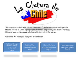 This magazine is dedicated to the promotion of the better understanding of the
life and culture of Chile. A people proud of their long history and diverse heritage,
Chileans want to have good relations with the rest of the world.

Welcome. We hope you enjoy this presentation.


Traditional through
 Modern Clothing          Religious Affairs      A Cult of Machismo       Roles of the Family
   by Rick Wolf          by Gaelan Hartleip     by Victoria Quaintance   by Annalee Stockton
                               Page 9                  Page 15                 Page 20
      Page 2
 