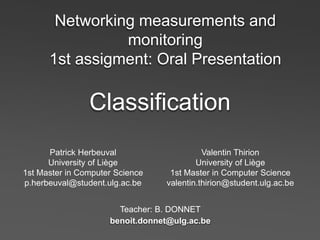 Networking measurements and
                monitoring
      1st assigment: Oral Presentation

                Classification
      Patrick Herbeuval                    Valentin Thirion
      University of Liège                University of Liège
1st Master in Computer Science    1st Master in Computer Science
p.herbeuval@student.ulg.ac.be    valentin.thirion@student.ulg.ac.be


                       Teacher: B. DONNET
                     benoit.donnet@ulg.ac.be
 