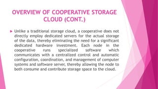 OVERVIEW OF COOPERATIVE STORAGE
CLOUD (CONT.)
 Unlike a traditional storage cloud, a cooperative does not
directly employ dedicated servers for the actual storage
of the data, thereby eliminating the need for a significant
dedicated hardware investment. Each node in the
cooperative runs specialized software which
communicates with a centralized control and automatic
configuration, coordination, and management of computer
systems and software server, thereby allowing the node to
both consume and contribute storage space to the cloud.
 