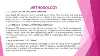 METHODOLOGY
 ACCESSIBLE AT ANY TIME, FROM ANYWHERE
Cloud-based CRM systems can be accessed at any time, from anywhere and using any
device, thanks to the fact that the server is based in the cloud and not in a particular
office or location. This makes them much more compatible with modern ways of working,
in which so much of our work is done on-the-go or from a location other than the office.
 AFFORDABLE – ESPECIALLY FOR SMALL BUSINESSES
On-premise CRM systems come with a lot of associated costs. There’s the initial purchase
of hardware and software, plus the ongoing costs of upgrades and maintenance (known as
“hidden” costs) – all of which can be particularly difficult for a smaller business to afford.
The main cost associated with a cloud-based CRM is a subscription fee, which is usually
paid monthly.
 QUICK AND PAINLESS TO DEPLOY
Investing in a new piece of marketing technology can often be a long, drawn-out process
of weighing the various pros and cons of different solutions, painstakingly building a
business case, bringing all of the relevant parties on board, and then finally getting the
seal of approval from the higher-ups.
 