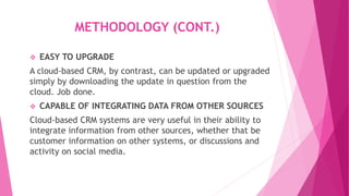 METHODOLOGY (CONT.)
 EASY TO UPGRADE
A cloud-based CRM, by contrast, can be updated or upgraded
simply by downloading the update in question from the
cloud. Job done.
 CAPABLE OF INTEGRATING DATA FROM OTHER SOURCES
Cloud-based CRM systems are very useful in their ability to
integrate information from other sources, whether that be
customer information on other systems, or discussions and
activity on social media.
 