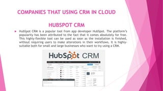 COMPANIES THAT USING CRM IN CLOUD
HUBSPOT CRM
 HubSpot CRM is a popular tool from app developer HubSpot. The platform’s
popularity has been attributed to the fact that it comes absolutely for free.
This highly-flexible tool can be used as soon as the installation is finished,
without requiring users to make alterations in their workflows. It is highly-
suitable both for small and large businesses who want to try using a CRM.
 