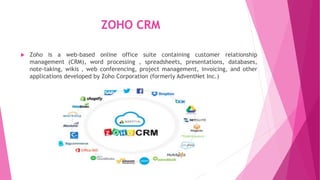 ZOHO CRM
 Zoho is a web-based online office suite containing customer relationship
management (CRM), word processing , spreadsheets, presentations, databases,
note-taking, wikis , web conferencing, project management, invoicing, and other
applications developed by Zoho Corporation (formerly AdventNet Inc.)
 
