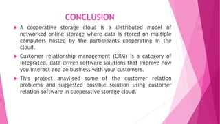 CONCLUSION
 A cooperative storage cloud is a distributed model of
networked online storage where data is stored on multiple
computers hosted by the participants cooperating in the
cloud.
 Customer relationship management (CRM) is a category of
integrated, data-driven software solutions that improve how
you interact and do business with your customers.
 This project anaylised some of the customer relation
problems and suggested possible solution using customer
relation software in cooperative storage cloud.
 