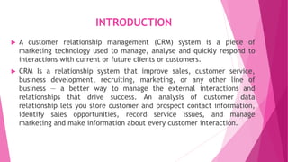 INTRODUCTION
 A customer relationship management (CRM) system is a piece of
marketing technology used to manage, analyse and quickly respond to
interactions with current or future clients or customers.
 CRM Is a relationship system that improve sales, customer service,
business development, recruiting, marketing, or any other line of
business — a better way to manage the external interactions and
relationships that drive success. An analysis of customer data
relationship lets you store customer and prospect contact information,
identify sales opportunities, record service issues, and manage
marketing and make information about every customer interaction.
 