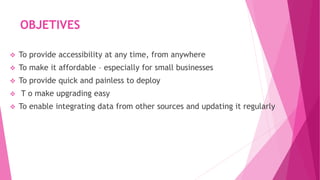 OBJETIVES
 To provide accessibility at any time, from anywhere
 To make it affordable – especially for small businesses
 To provide quick and painless to deploy
 T o make upgrading easy
 To enable integrating data from other sources and updating it regularly
 