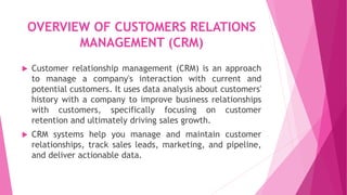 OVERVIEW OF CUSTOMERS RELATIONS
MANAGEMENT (CRM)
 Customer relationship management (CRM) is an approach
to manage a company's interaction with current and
potential customers. It uses data analysis about customers'
history with a company to improve business relationships
with customers, specifically focusing on customer
retention and ultimately driving sales growth.
 CRM systems help you manage and maintain customer
relationships, track sales leads, marketing, and pipeline,
and deliver actionable data.
 