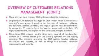 OVERVIEW OF CUSTOMERS RELATIONS
MANAGEMENT (CONT.)
 There are two main types of CRM system available to businesses:
 On-premise CRM software is a type of CRM system which is hosted on a
company’s own server. It requires the purchase of hardware, software
and software licenses to install, and regular updates must be carried out
by an on-site IT team to keep the system secure and up-to-date. It’s
highly customisable, but expensive and time-consuming to maintain.
 Cloud-based CRM systems , on the other hand, store all of the data they
contain on a remote server (“in the cloud”) operated by the hosting
company. The company providing the CRM system handles software
installation and updates, as well as things like backups, hardware
maintenance and security.
 