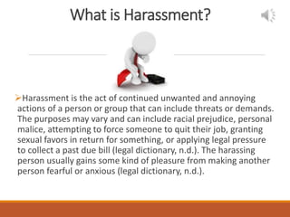 What is Harassment?
Harassment is the act of continued unwanted and annoying
actions of a person or group that can include threats or demands.
The purposes may vary and can include racial prejudice, personal
malice, attempting to force someone to quit their job, granting
sexual favors in return for something, or applying legal pressure
to collect a past due bill (legal dictionary, n.d.). The harassing
person usually gains some kind of pleasure from making another
person fearful or anxious (legal dictionary, n.d.).
 