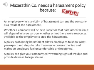 Mazerathin Co. needs a harassment policy
because:
An employee who is a victim of harassment can sue the company
as a result of the harassment.
Whether a company will be held liable for that harassment lawsuit
will depend in large part on whether or not there were resources
available to the employee to stop the harassment.
A policy prohibiting harassment allows employees to know what
you expect and steps to take if someone crosses the line and
makes an employee feel uncomfortable or threatened.
A policy can give your company early warning signs of trouble and
provide defense to legal claims.
 