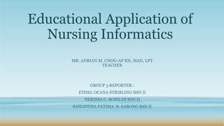 Educational Application of
Nursing Informatics
GROUP 3 REPORTER :
ETHEL OCANA STRIBLING BSN II
NERISSA C. BOBILES BSN II
SAMANTHA FATIMA B. SABONG BSN II
MR. ADRIAN M. CHOG-AP RN, MAN, LPT
TEACHER
 