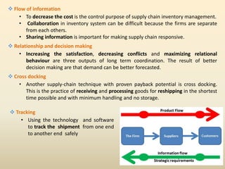  Flow of information
• To decrease the cost is the control purpose of supply chain inventory management.
• Collaboration in inventory system can be difficult because the firms are separate
from each others.
• Sharing information is important for making supply chain responsive.
 Relationship and decision making
• Increasing the satisfaction, decreasing conflicts and maximizing relational
behaviour are three outputs of long term coordination. The result of better
decision making are that demand can be better forecasted.
 Cross docking
• Another supply-chain technique with proven payback potential is cross docking.
This is the practice of receiving and processing goods for reshipping in the shortest
time possible and with minimum handling and no storage.
 Tracking
• Using the technology and software
to track the shipment from one end
to another end safely
 