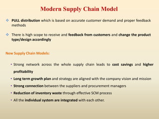 New Supply Chain Models:
• Strong network across the whole supply chain leads to cost savings and higher
profitability
• Long term growth plan and strategy are aligned with the company vision and mission
• Strong connection between the suppliers and procurement managers
• Reduction of inventory waste through effective SCM process
• All the individual system are integrated with each other.
 PULL distribution which is based on accurate customer demand and proper feedback
methods
 There is high scope to receive and feedback from customers and change the product
type/design accordingly
Modern Supply Chain Model
 