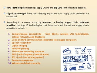  New Technologies Impacting Supply Chains and Big Data In the last two decades
 Digital technologies have had a lasting impact on how supply chain activities are
conducted
 According to a recent study by Intermec, a leading supply chain solutions
provider, the top 10 technologies that have the most impact on supply chain
operations include:
1. Comprehensive connectivity – from 802.11 wireless LAN technologies,
cellular networks, and Bluetooth
2. Voice and GPS communication integrated into rugged computers
3. Speech recognition
4. Digital imaging
5. Portable printing
6. 2D & other bar coding advances
7. RFID (radio-frequency identification)
8. RTLS (real-time locating system)
9. Remote management
10. Wireless and device security
 